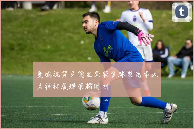 曼城祝贺罗德里荣获金球奖高举大力神杯展现荣耀时刻
