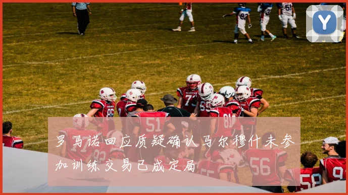 罗马诺回应质疑确认马尔穆什未参加训练交易已成定局
