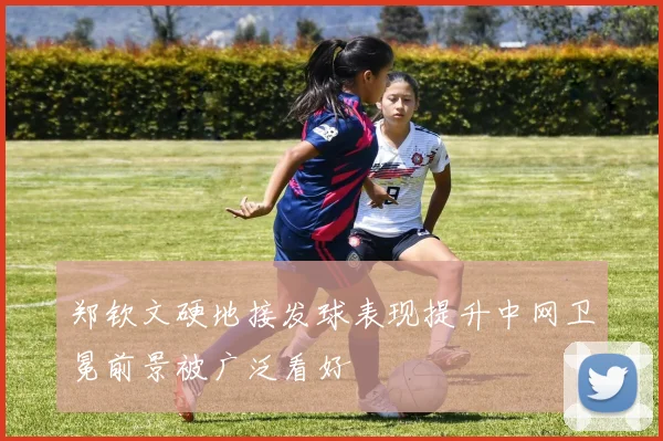 郑钦文硬地接发球表现提升中网卫冕前景被广泛看好