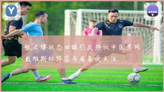 张之臻状态回暖引发热议中国男网戴维斯杯阵容布局备受关注