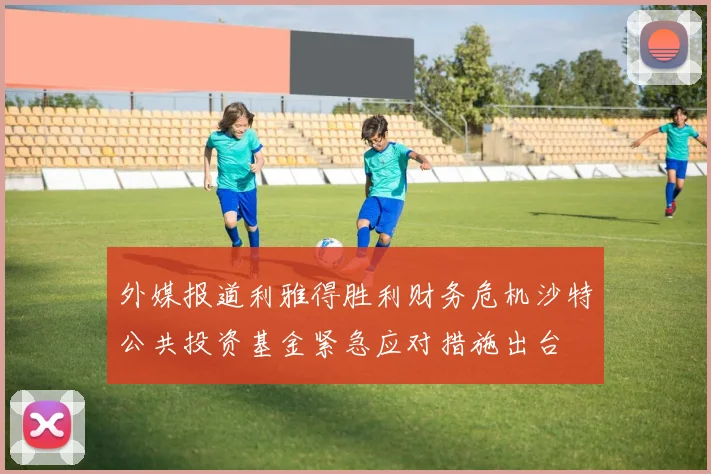 外媒报道利雅得胜利财务危机沙特公共投资基金紧急应对措施出台