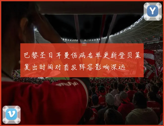 巴黎圣日耳曼伤病名单更新登贝莱复出时间对首发阵容影响深远