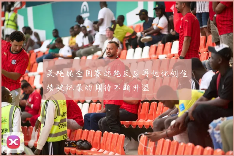 吴艳妮全国赛起跑反应再优化创佳绩破纪录的期待不断升温