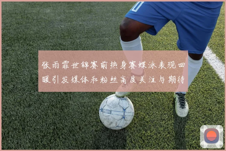 张雨霏世锦赛前热身赛蝶泳表现回暖引发媒体和粉丝高度关注与期待